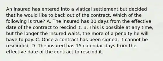 An insured has entered into a viatical settlement but decided that he would like to back out of the contract. Which of the following is true? A. The insured has 30 days from the effective date of the contract to rescind it. B. This is possible at any time, but the longer the insured waits, the more of a penalty he will have to pay. C. Once a contract has been signed, it cannot be rescinded. D. The insured has 15 calendar days from the effective date of the contract to rescind it.