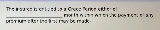 The insured is entitled to a Grace Period either of _________________________ month within which the payment of any premium after the first may be made