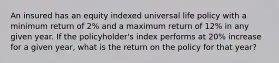 An insured has an equity indexed universal life policy with a minimum return of 2% and a maximum return of 12% in any given year. If the policyholder's index performs at 20% increase for a given year, what is the return on the policy for that year?