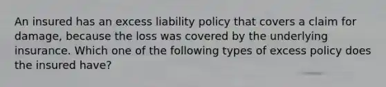 An insured has an excess liability policy that covers a claim for damage, because the loss was covered by the underlying insurance. Which one of the following types of excess policy does the insured have?