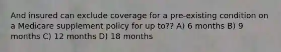 And insured can exclude coverage for a pre-existing condition on a Medicare supplement policy for up to?? A) 6 months B) 9 months C) 12 months D) 18 months