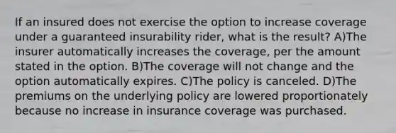 If an insured does not exercise the option to increase coverage under a guaranteed insurability rider, what is the result? A)The insurer automatically increases the coverage, per the amount stated in the option. B)The coverage will not change and the option automatically expires. C)The policy is canceled. D)The premiums on the underlying policy are lowered proportionately because no increase in insurance coverage was purchased.