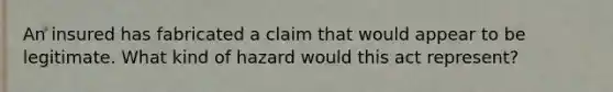 An insured has fabricated a claim that would appear to be legitimate. What kind of hazard would this act represent?