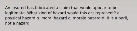 An insured has fabricated a claim that would appear to be legitimate. What kind of hazard would this act represent? a. physical hazard b. moral hazard c. morale hazard d. it is a peril, not a hazard