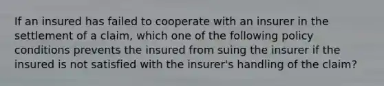 If an insured has failed to cooperate with an insurer in the settlement of a claim, which one of the following policy conditions prevents the insured from suing the insurer if the insured is not satisfied with the insurer's handling of the claim?