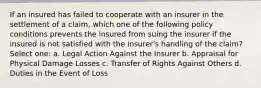 If an insured has failed to cooperate with an insurer in the settlement of a claim, which one of the following policy conditions prevents the insured from suing the insurer if the insured is not satisfied with the insurer's handling of the claim? Select one: a. Legal Action Against the Insurer b. Appraisal for Physical Damage Losses c. Transfer of Rights Against Others d. Duties in the Event of Loss