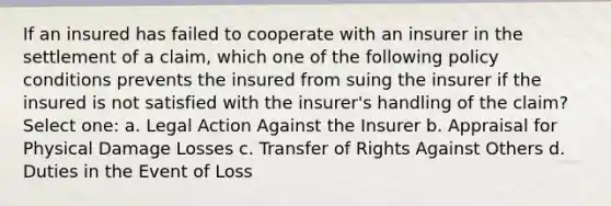 If an insured has failed to cooperate with an insurer in the settlement of a claim, which one of the following policy conditions prevents the insured from suing the insurer if the insured is not satisfied with the insurer's handling of the claim? Select one: a. Legal Action Against the Insurer b. Appraisal for Physical Damage Losses c. Transfer of Rights Against Others d. Duties in the Event of Loss