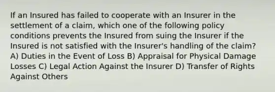 If an Insured has failed to cooperate with an Insurer in the settlement of a claim, which one of the following policy conditions prevents the Insured from suing the Insurer if the Insured is not satisfied with the Insurer's handling of the claim? A) Duties in the Event of Loss B) Appraisal for Physical Damage Losses C) Legal Action Against the Insurer D) Transfer of Rights Against Others