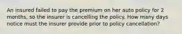 An insured failed to pay the premium on her auto policy for 2 months, so the insurer is cancelling the policy. How many days notice must the insurer provide prior to policy cancellation?