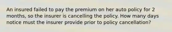 An insured failed to pay the premium on her auto policy for 2 months, so the insurer is cancelling the policy. How many days notice must the insurer provide prior to policy cancellation?