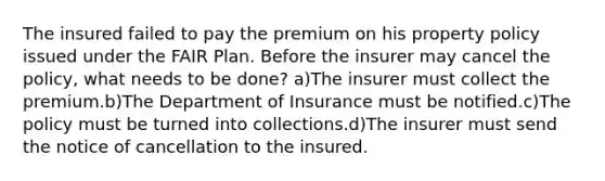 The insured failed to pay the premium on his property policy issued under the FAIR Plan. Before the insurer may cancel the policy, what needs to be done? a)The insurer must collect the premium.b)The Department of Insurance must be notified.c)The policy must be turned into collections.d)The insurer must send the notice of cancellation to the insured.