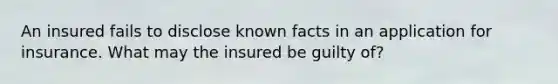 An insured fails to disclose known facts in an application for insurance. What may the insured be guilty of?