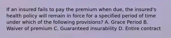 If an insured fails to pay the premium when due, the insured's health policy will remain in force for a specified period of time under which of the following provisions? A. Grace Period B. Waiver of premium C. Guaranteed insurability D. Entire contract