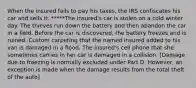 When the insured fails to pay his taxes, the IRS confiscates his car and sells it. *****The insured's car is stolen on a cold winter day. The thieves run down the battery and then abandon the car in a field. Before the car is discovered, the battery freezes and is ruined. Custom carpeting that the named insured added to his van is damaged in a flood. The insured's cell phone that she sometimes carries in her car is damaged in a collision. [Damage due to freezing is normally excluded under Part D. However, an exception is made when the damage results from the total theft of the auto]