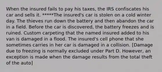 When the insured fails to pay his taxes, the IRS confiscates his car and sells it. *****The insured's car is stolen on a cold winter day. The thieves run down the battery and then abandon the car in a field. Before the car is discovered, the battery freezes and is ruined. Custom carpeting that the named insured added to his van is damaged in a flood. The insured's cell phone that she sometimes carries in her car is damaged in a collision. [Damage due to freezing is normally excluded under Part D. However, an exception is made when the damage results from the total theft of the auto]