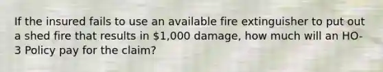 If the insured fails to use an available fire extinguisher to put out a shed fire that results in 1,000 damage, how much will an HO-3 Policy pay for the claim?