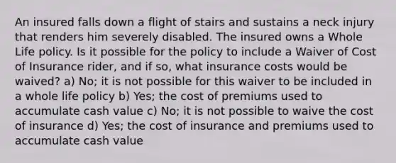 An insured falls down a flight of stairs and sustains a neck injury that renders him severely disabled. The insured owns a Whole Life policy. Is it possible for the policy to include a Waiver of Cost of Insurance rider, and if so, what insurance costs would be waived? a) No; it is not possible for this waiver to be included in a whole life policy b) Yes; the cost of premiums used to accumulate cash value c) No; it is not possible to waive the cost of insurance d) Yes; the cost of insurance and premiums used to accumulate cash value