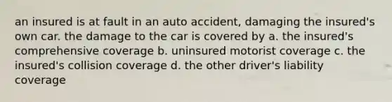 an insured is at fault in an auto accident, damaging the insured's own car. the damage to the car is covered by a. the insured's comprehensive coverage b. uninsured motorist coverage c. the insured's collision coverage d. the other driver's liability coverage