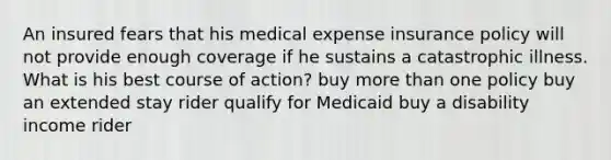 An insured fears that his medical expense insurance policy will not provide enough coverage if he sustains a catastrophic illness. What is his best course of action? buy <a href='https://www.questionai.com/knowledge/keWHlEPx42-more-than' class='anchor-knowledge'>more than</a> one policy buy an extended stay rider qualify for Medicaid buy a disability income rider