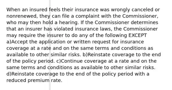 When an insured feels their insurance was wrongly canceled or nonrenewed, they can file a complaint with the Commissioner, who may then hold a hearing. If the Commissioner determines that an insurer has violated insurance laws, the Commissioner may require the insurer to do any of the following EXCEPT a)Accept the application or written request for insurance coverage at a rate and on the same terms and conditions as available to other similar risks. b)Reinstate coverage to the end of the policy period. c)Continue coverage at a rate and on the same terms and conditions as available to other similar risks. d)Reinstate coverage to the end of the policy period with a reduced premium rate.