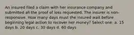 An insured filed a claim with her insurance company and submitted all the proof of loss requested. The insurer is non-responsive. How many days must the insured wait before beginning legal action to recover her money? Select one: a. 15 days b. 20 days c. 30 days d. 60 days