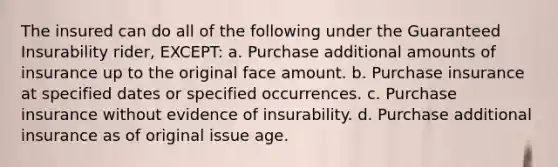 The insured can do all of the following under the Guaranteed Insurability rider, EXCEPT: a. Purchase additional amounts of insurance up to the original face amount. b. Purchase insurance at specified dates or specified occurrences. c. Purchase insurance without evidence of insurability. d. Purchase additional insurance as of original issue age.