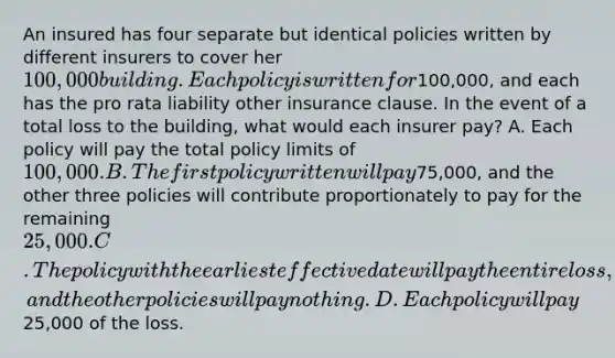 An insured has four separate but identical policies written by different insurers to cover her 100,000 building. Each policy is written for100,000, and each has the pro rata liability other insurance clause. In the event of a total loss to the building, what would each insurer pay? A. Each policy will pay the total policy limits of 100,000. B. The first policy written will pay75,000, and the other three policies will contribute proportionately to pay for the remaining 25,000. C. The policy with the earliest effective date will pay the entire loss, and the other policies will pay nothing. D. Each policy will pay25,000 of the loss.