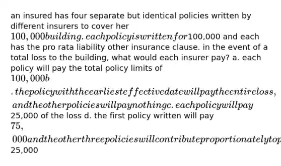 an insured has four separate but identical policies written by different insurers to cover her 100,000 building. each policy is written for100,000 and each has the pro rata liability other insurance clause. in the event of a total loss to the building, what would each insurer pay? a. each policy will pay the total policy limits of 100,000 b. the policy with the earliest effective date will pay the entire loss, and the other policies will pay nothing c. each policy will pay25,000 of the loss d. the first policy written will pay 75,000 and the other three policies will contribute proportionately to pay for the remaining25,000