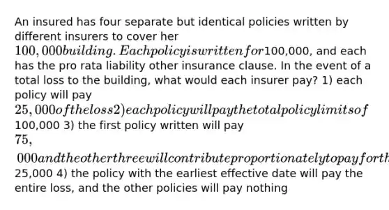 An insured has four separate but identical policies written by different insurers to cover her 100,000 building. Each policy is written for100,000, and each has the pro rata liability other insurance clause. In the event of a total loss to the building, what would each insurer pay? 1) each policy will pay 25,000 of the loss 2) each policy will pay the total policy limits of100,000 3) the first policy written will pay 75,000 and the other three will contribute proportionately to pay for the remaining25,000 4) the policy with the earliest effective date will pay the entire loss, and the other policies will pay nothing