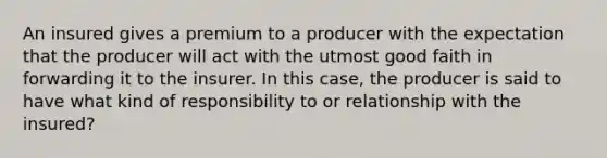 An insured gives a premium to a producer with the expectation that the producer will act with the utmost good faith in forwarding it to the insurer. In this case, the producer is said to have what kind of responsibility to or relationship with the insured?