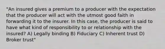 "An insured gives a premium to a producer with the expectation that the producer will act with the utmost good faith in forwarding it to the insurer. In this case, the producer is said to have what kind of responsibility to or relationship with the insured? A) Legally binding B) Fiduciary C) Inherent trust D) Broker trust"