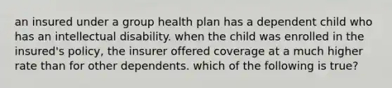 an insured under a group health plan has a dependent child who has an intellectual disability. when the child was enrolled in the insured's policy, the insurer offered coverage at a much higher rate than for other dependents. which of the following is true?