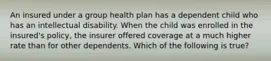 An insured under a group health plan has a dependent child who has an intellectual disability. When the child was enrolled in the insured's policy, the insurer offered coverage at a much higher rate than for other dependents. Which of the following is true?