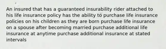 An insured that has a guaranteed insurability rider attached to his life insurance policy has the ability to purchase life insurance policies on his children as they are born purchase life insurance on a spouse after becoming married purchase additional life insurance at anytime purchase additional insurance at stated intervals