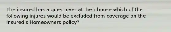 The insured has a guest over at their house which of the following injures would be excluded from coverage on the insured's Homeowners policy?