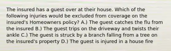 The insured has a guest over at their house. Which of the following injuries would be excluded from coverage on the insured's Homeowners policy? A.) The guest catches the flu from the insured B.) The guest trips on the driveway and twists their ankle C.) The guest is struck by a branch falling from a tree on the insured's property D.) The guest is injured in a house fire