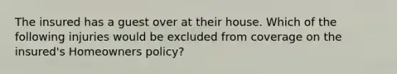 The insured has a guest over at their house. Which of the following injuries would be excluded from coverage on the insured's Homeowners policy?