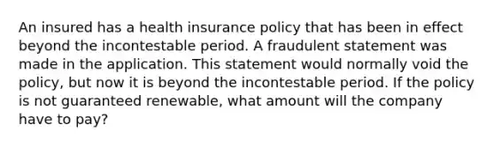 An insured has a health insurance policy that has been in effect beyond the incontestable period. A fraudulent statement was made in the application. This statement would normally void the policy, but now it is beyond the incontestable period. If the policy is not guaranteed renewable, what amount will the company have to pay?