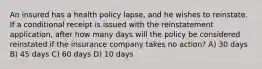 An insured has a health policy lapse, and he wishes to reinstate. If a conditional receipt is issued with the reinstatement application, after how many days will the policy be considered reinstated if the insurance company takes no action? A) 30 days B) 45 days C) 60 days D) 10 days