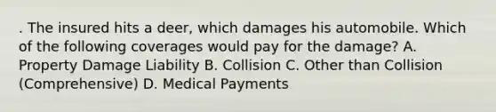 . The insured hits a deer, which damages his automobile. Which of the following coverages would pay for the damage? A. Property Damage Liability B. Collision C. Other than Collision (Comprehensive) D. Medical Payments