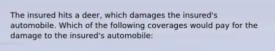 The insured hits a deer, which damages the insured's automobile. Which of the following coverages would pay for the damage to the insured's automobile: