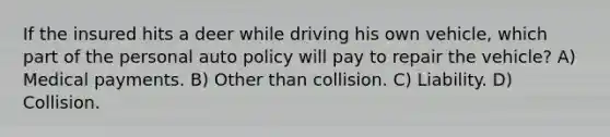 If the insured hits a deer while driving his own vehicle, which part of the personal auto policy will pay to repair the vehicle? A) Medical payments. B) Other than collision. C) Liability. D) Collision.