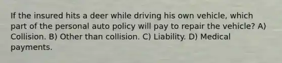 If the insured hits a deer while driving his own vehicle, which part of the personal auto policy will pay to repair the vehicle? A) Collision. B) Other than collision. C) Liability. D) Medical payments.