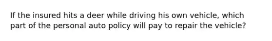 If the insured hits a deer while driving his own vehicle, which part of the personal auto policy will pay to repair the vehicle?