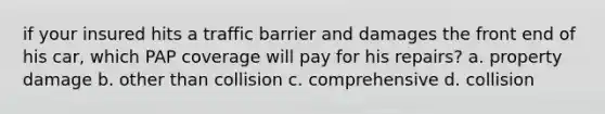 if your insured hits a traffic barrier and damages the front end of his car, which PAP coverage will pay for his repairs? a. property damage b. other than collision c. comprehensive d. collision