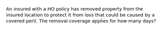 An insured with a HO policy has removed property from the insured location to protect it from loss that could be caused by a covered peril. The removal coverage applies for how many days?