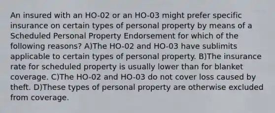 An insured with an HO-02 or an HO-03 might prefer specific insurance on certain types of personal property by means of a Scheduled Personal Property Endorsement for which of the following reasons? A)The HO-02 and HO-03 have sublimits applicable to certain types of personal property. B)The insurance rate for scheduled property is usually lower than for blanket coverage. C)The HO-02 and HO-03 do not cover loss caused by theft. D)These types of personal property are otherwise excluded from coverage.