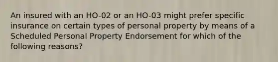 An insured with an HO-02 or an HO-03 might prefer specific insurance on certain types of personal property by means of a Scheduled Personal Property Endorsement for which of the following reasons?