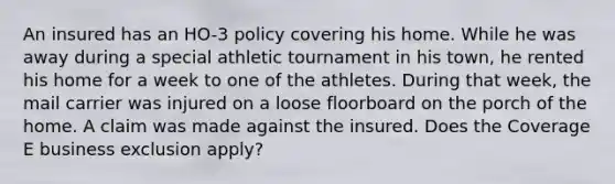 An insured has an HO-3 policy covering his home. While he was away during a special athletic tournament in his town, he rented his home for a week to one of the athletes. During that week, the mail carrier was injured on a loose floorboard on the porch of the home. A claim was made against the insured. Does the Coverage E business exclusion apply?