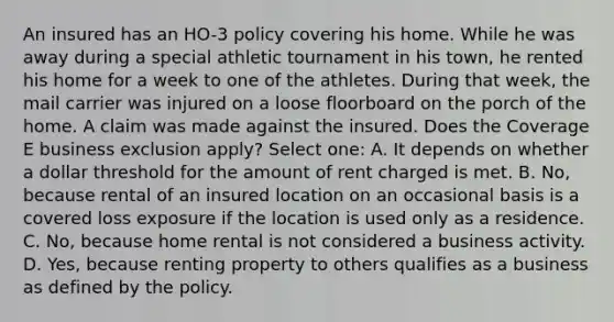 An insured has an HO-3 policy covering his home. While he was away during a special athletic tournament in his town, he rented his home for a week to one of the athletes. During that week, the mail carrier was injured on a loose floorboard on the porch of the home. A claim was made against the insured. Does the Coverage E business exclusion apply? Select one: A. It depends on whether a dollar threshold for the amount of rent charged is met. B. No, because rental of an insured location on an occasional basis is a covered loss exposure if the location is used only as a residence. C. No, because home rental is not considered a business activity. D. Yes, because renting property to others qualifies as a business as defined by the policy.